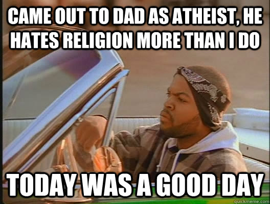 Came out to dad as Atheist, He hates religion more than i do Today was a good day  today was a good day