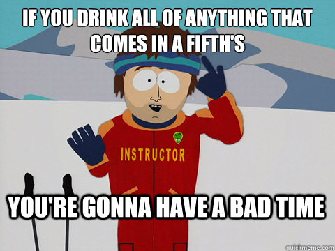 If you drink all of anything that comes in a fifth's You're gonna have a bad time  Bad Time