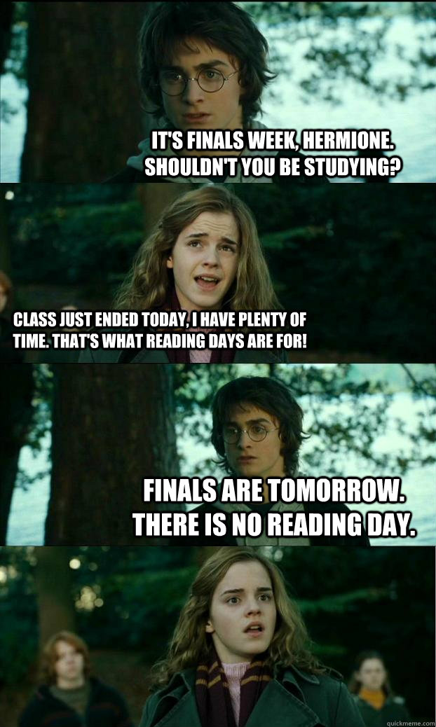 It's finals week, Hermione. Shouldn't you be studying? Class just ended today, I have plenty of time. That's what reading days are for! Finals are tomorrow. There is no reading day. - It's finals week, Hermione. Shouldn't you be studying? Class just ended today, I have plenty of time. That's what reading days are for! Finals are tomorrow. There is no reading day.  Horny Harry