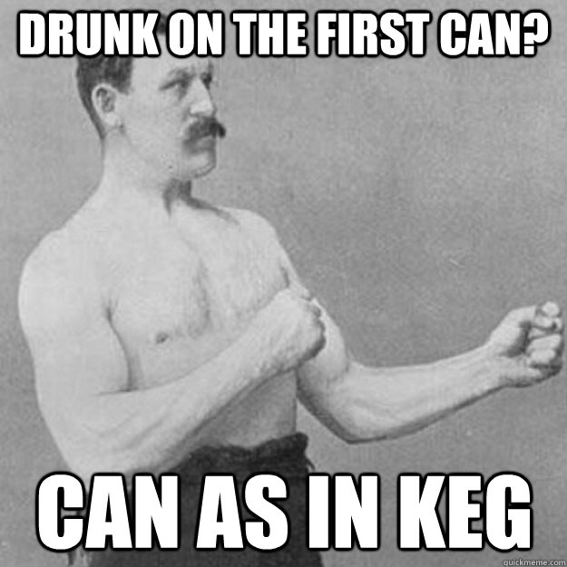 drunk on the first can? can as in keg  overly manly man