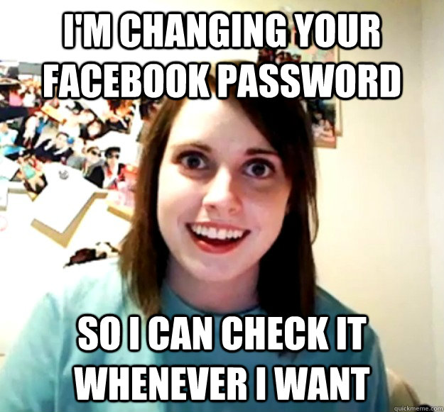 i'm changing your facebook password  so i can check it whenever i want  Overly Attached Girlfriend