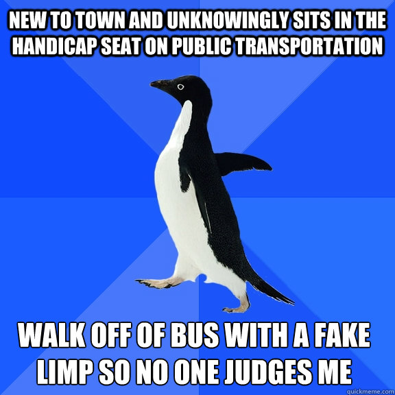 New to town and unknowingly sits in the handicap seat on public transportation walk off of bus with a fake limp so no one judges me    Socially Awkward Penguin