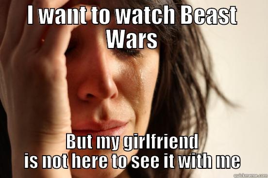I WANT TO WATCH BEAST WARS BUT MY GIRLFRIEND IS NOT HERE TO SEE IT WITH ME First World Problems