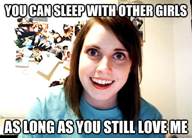 You can sleep with other girls as long as you still love me  Overly Attached Girlfriend