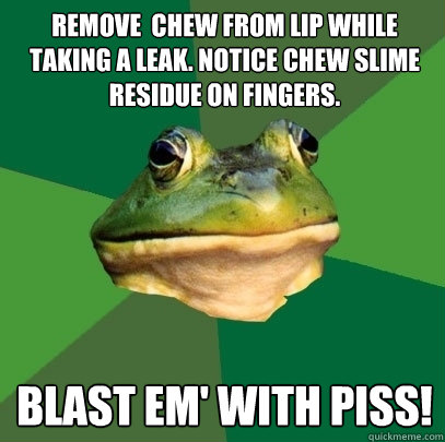 remove  chew from lip while taking a leak. notice chew slime residue on fingers. blast em' with piss!  Foul Bachelor Frog