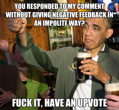 You responded to my comment without giving negative feedback in an impolite way? fuck it, have an upvote   Upvote Obama
