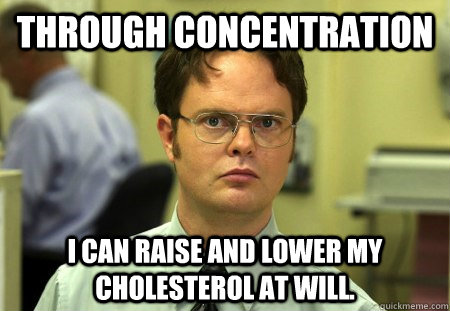 Through concentration I can raise and lower my cholesterol at will.  Dwight K Schrute