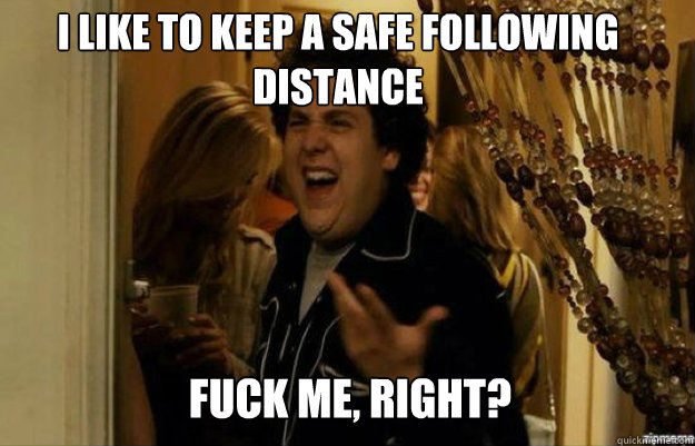 I like to keep a safe following distance FUCK ME, RIGHT?  fuck me right
