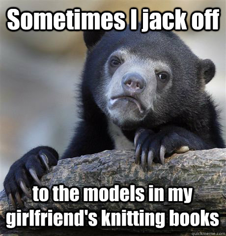 Sometimes I jack off to the models in my girlfriend's knitting books  Confession Bear