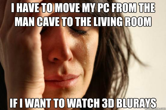 I have to move my PC from the Man Cave to the living room if i want to watch 3d blurays  First World Problems