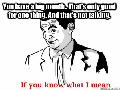 You have a big mouth.. That's only good for one thing. And that's not talking.  - You have a big mouth.. That's only good for one thing. And that's not talking.   if you know what i mean