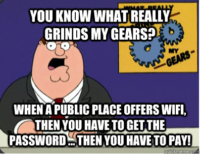 YOU KNOW WHAT REALLY GRINDS MY GEARS? WHEN A PUBLIC PLACE OFFERS WIFI, then you have to get the password ... THEN YOU HAVE TO PAY!  Grinds my gears