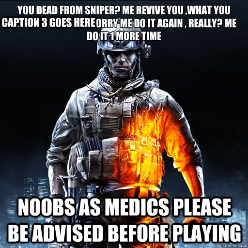 YOU DEAD FROM SNIPER? ME REVIVE YOU ,WHAT YOU SHOT AGAIN DONT WORRY ME DO IT AGAIN , REALLY? ME DO IT 1 MORE TIME 
 Noobs as medics please be advised before playing  Caption 3 goes here  BF3 Guy