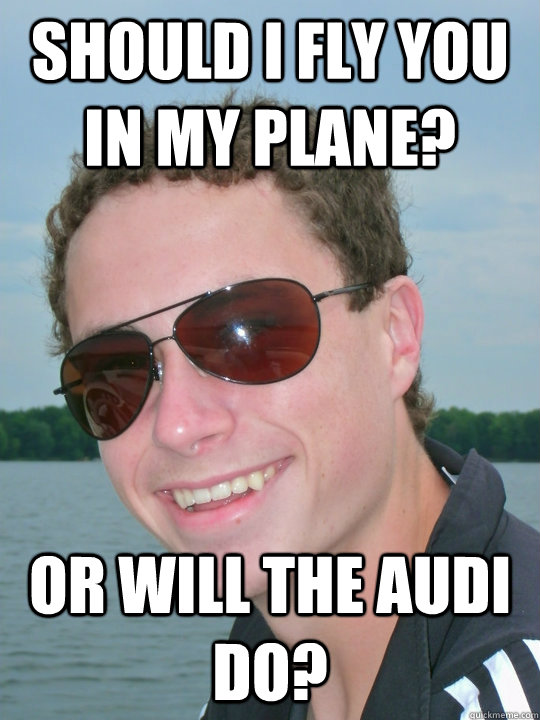 Should I fly you in my plane? Or will the Audi do?  