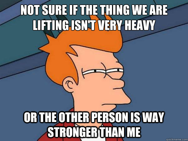 Not sure if the thing we are lifting isn't very heavy or the other person is way stronger than me   Futurama Fry