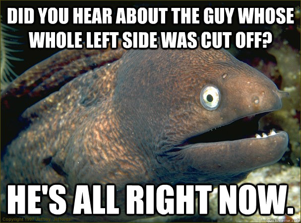 Did you hear about the guy whose whole left side was cut off? He's all right now. - Did you hear about the guy whose whole left side was cut off? He's all right now.  Bad Joke Eel