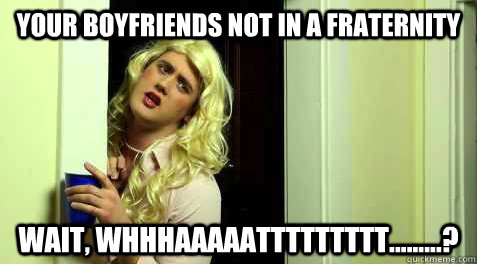 your boyfriends not in a fraternity wait, whhhaaaaattttttttt.........?  