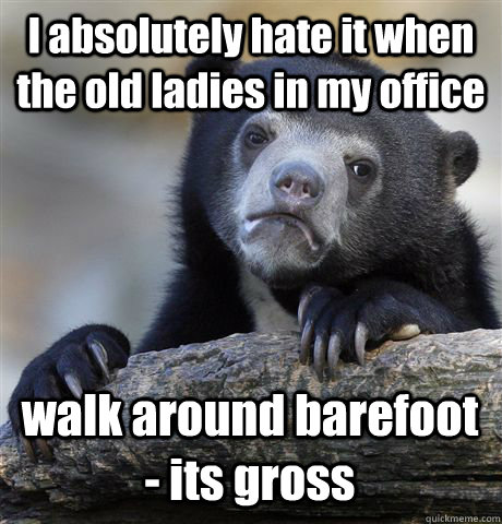 I absolutely hate it when the old ladies in my office  walk around barefoot - its gross  Confession Bear
