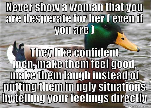 NEVER SHOW A WOMAN THAT YOU ARE DESPERATE FOR HER ( EVEN IF YOU ARE ) THEY LIKE CONFIDENT MEN, MAKE THEM FEEL GOOD, MAKE THEM LAUGH INSTEAD OF PUTTING THEM IN UGLY SITUATIONS BY TELLING YOUR FEELINGS DIRECTLY Actual Advice Mallard