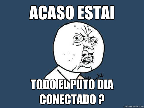 Acaso estai todo el puto dia conectado ?  Y U No
