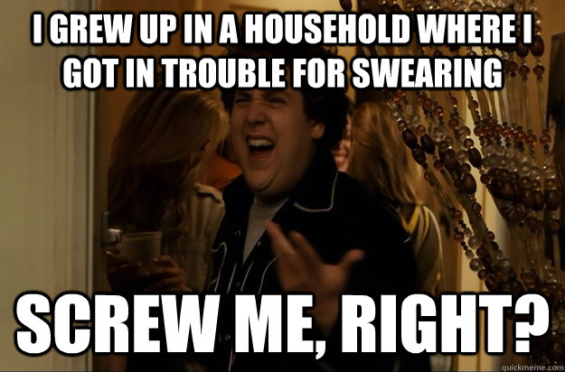 i grew up in a household where I got in trouble for swearing Screw Me, Right? - i grew up in a household where I got in trouble for swearing Screw Me, Right?  Fuck Me, Right