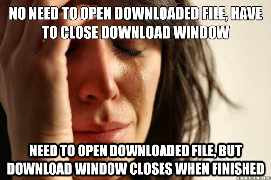 No need to open downloaded file, have to close download window Need to open downloaded file, but download window closes when finished  First World Problems