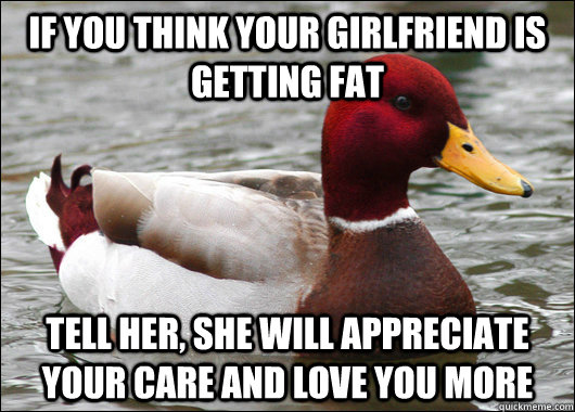 if you think your girlfriend is getting fat tell her, she will appreciate your care and love you more  Malicious Advice Mallard