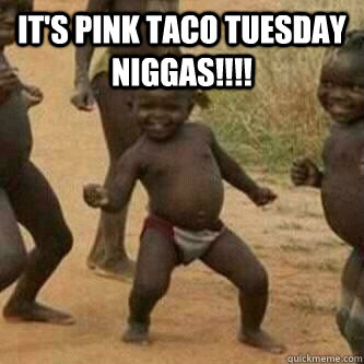 IT'S PINK TACO TUESDAY NIGGAS!!!!   Its friday niggas