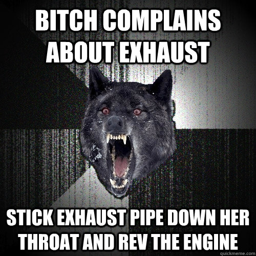 bitch complains about exhaust stick exhaust pipe down her throat and rev the engine  Insanity Wolf