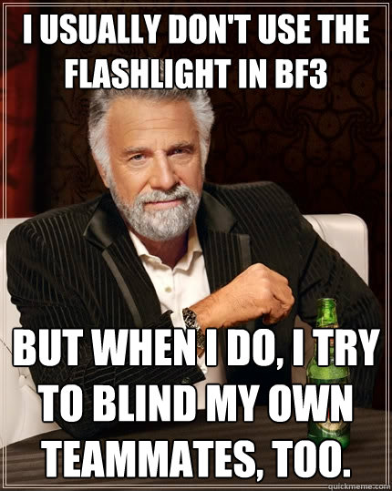 I usually don't use the flashlight in BF3 But when I do, I try to blind my own teammates, too.  The Most Interesting Man In The World