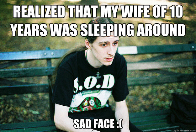 Realized that my wife of 10 years was sleeping around Sad face :(  First World Metal Problems