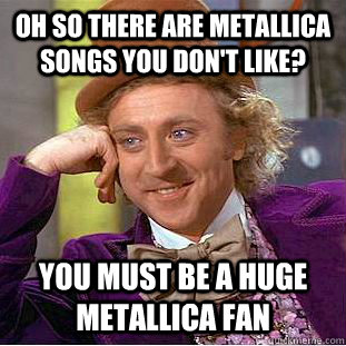 Oh so there are metallica songs you don't like? you must be a huge metallica fan  Condescending Wonka