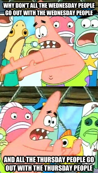Why don't all the Wednesday people go out with the wednesday people And all the Thursday people go out with the Thursday people  Push it somewhere else Patrick