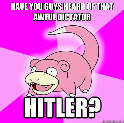 have you guys heard of that awful dictator Hitler?  Slowpoke