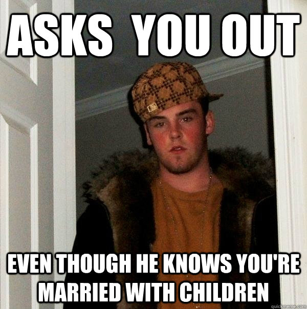 Asks  You Out Even though he knows you're married with children  Scumbag Steve