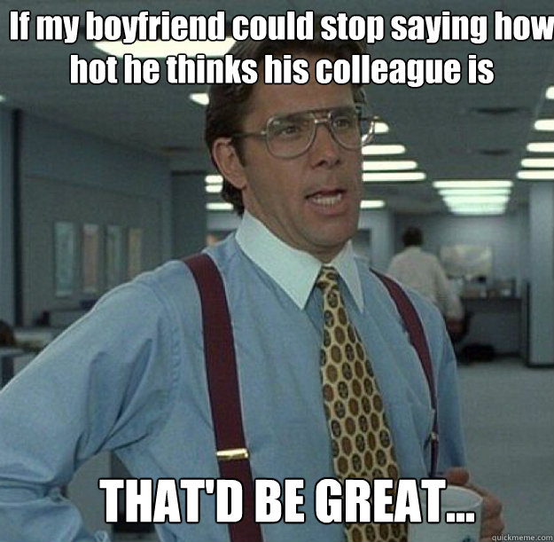 If my boyfriend could stop saying how hot he thinks his colleague is THAT'D BE GREAT... - If my boyfriend could stop saying how hot he thinks his colleague is THAT'D BE GREAT...  thatd be great