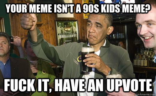 Your Meme isn't a 90s kids meme? fuck it, have an upvote  
