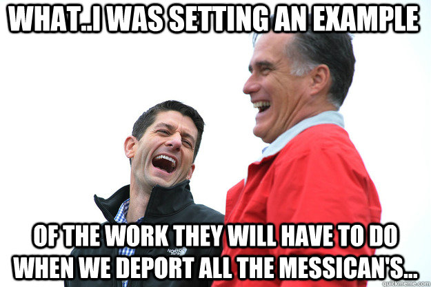 what..I was setting an example of the work they will have to do when we deport all the Messican's... - what..I was setting an example of the work they will have to do when we deport all the Messican's...  Lying RomneyRyan