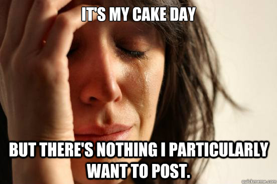 It's my cake day but there's nothing i particularly want to post.  First World Problems