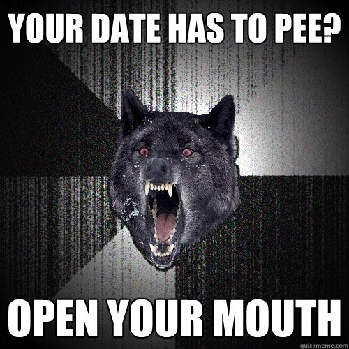 your date has to pee? open your mouth  Insanity Wolf