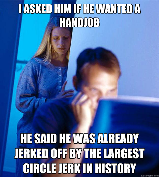 i asked him if he wanted a handjob he said he was already jerked off by the largest circle jerk in history  Redditors Wife