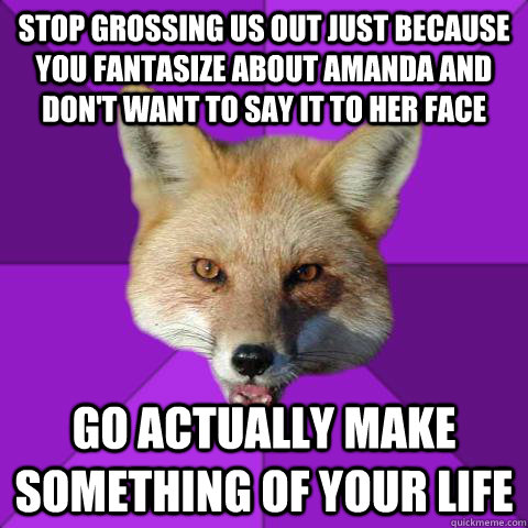 Stop grossing us out just because you fantasize about Amanda and don't want to say it to her face Go actually make something of your life  Forensics Fox
