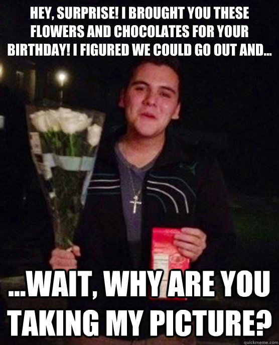 Hey, SURPRISE! I brought you these flowers and chocolates for your birthday! I figured we could go out and... ...wait, why are you taking my picture?  Friendzone Johnny