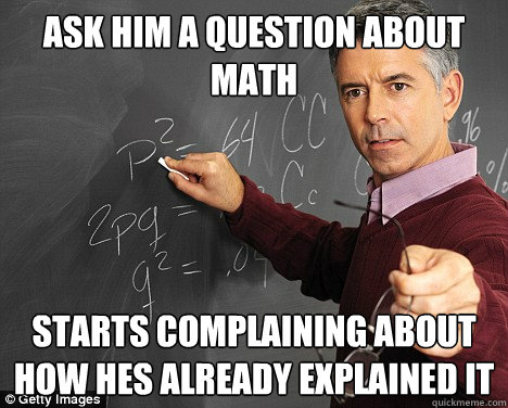 ASK HIM A QUESTION ABOUT MATH STARTS COMPLAINING ABOUT HOW HES ALREADY EXPLAINED IT  