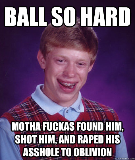 Ball so hard Motha fuckas found him, shot him, and raped his asshole to oblivion   Bad Luck Brian