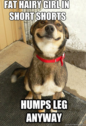 Fat hairy girl in
 short shorts Humps leg anyway - Fat hairy girl in
 short shorts Humps leg anyway  Good Dog Greg