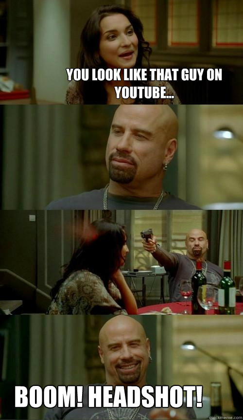 You look like that guy on youtube... BOOM! HEADSHOT!  Skinhead John