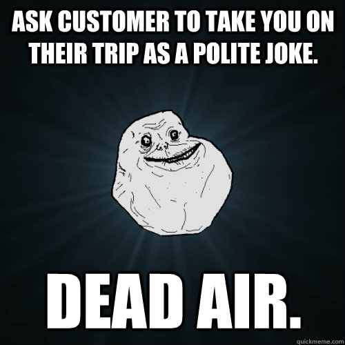 Ask Customer to take you on their trip as a polite joke. Dead air.  Forever Alone