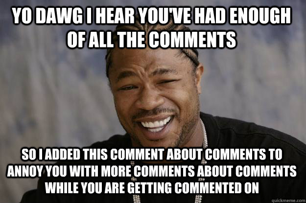 YO DAWG I HEAR YOU'VE HAD ENOUGH OF ALL THE COMMENTS  SO I ADDED THIS COMMENT ABOUT COMMENTS TO ANNOY YOU WITH MORE COMMENTS ABOUT COMMENTS WHILE YOU ARE GETTING COMMENTED ON  Xzibit meme