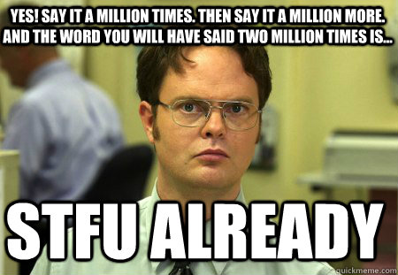 YES! Say it a million times. Then say it a million more. And the word you will have said two million times is...  STFU Already  Schrute